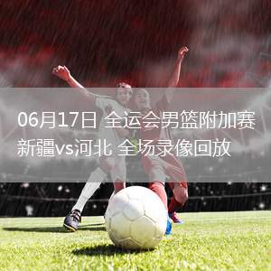 06月17日 全運(yùn)會(huì)男籃附加賽 新疆vs河北 全場錄像回放