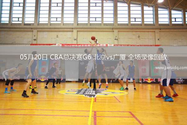 05月20日 CBA總決賽G6 北京vs廣廈 全場錄像回放