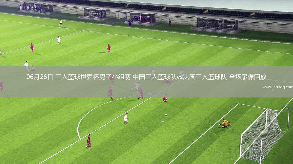 06月26日 三人籃球世界杯男子小組賽 中國三人籃球隊(duì)vs法國三人籃球隊(duì) 全場錄像回放