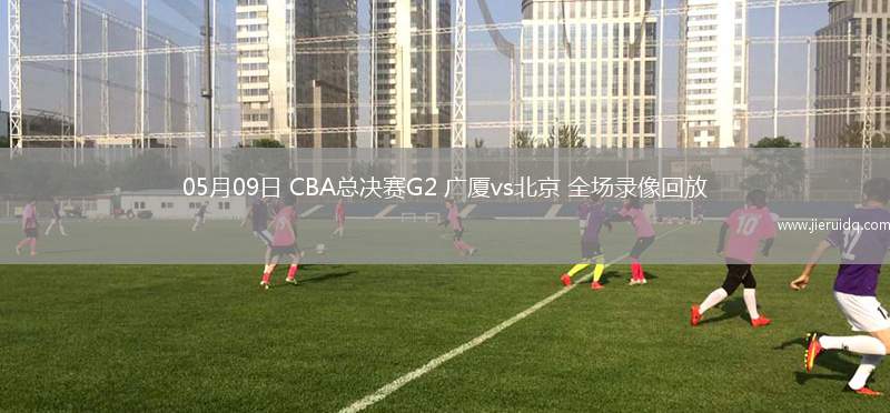 05月09日 CBA總決賽G2 廣廈vs北京 全場錄像回放