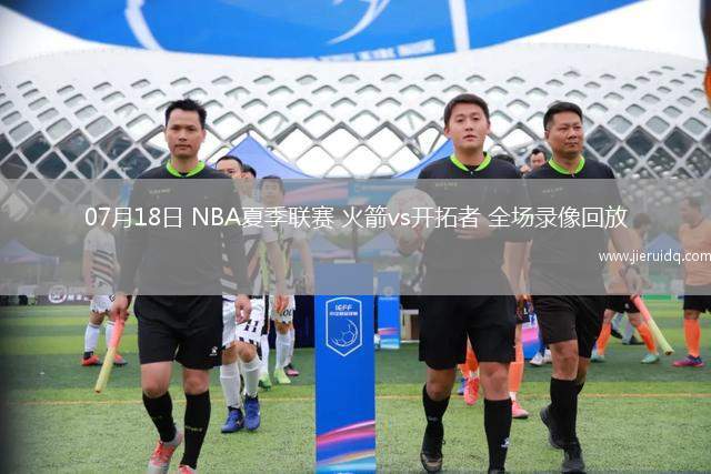 07月18日 NBA夏季聯(lián)賽 火箭vs開拓者 全場錄像回放