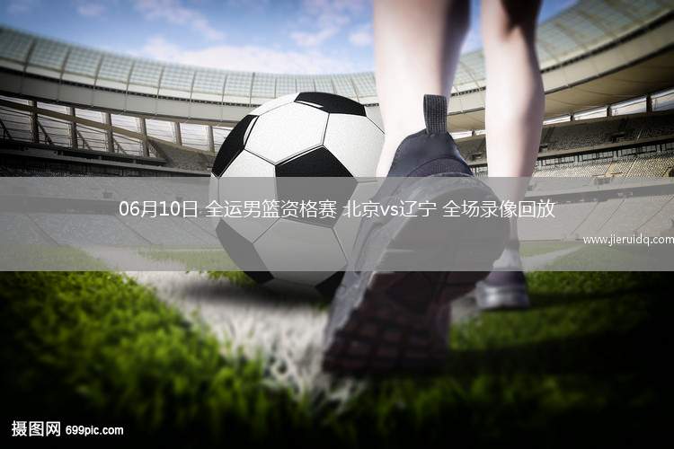 06月10日 全運男籃資格賽 北京vs遼寧 全場錄像回放