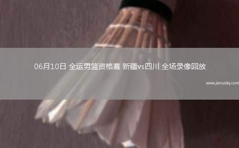 06月10日 全運(yùn)男籃資格賽 新疆vs四川 全場錄像回放